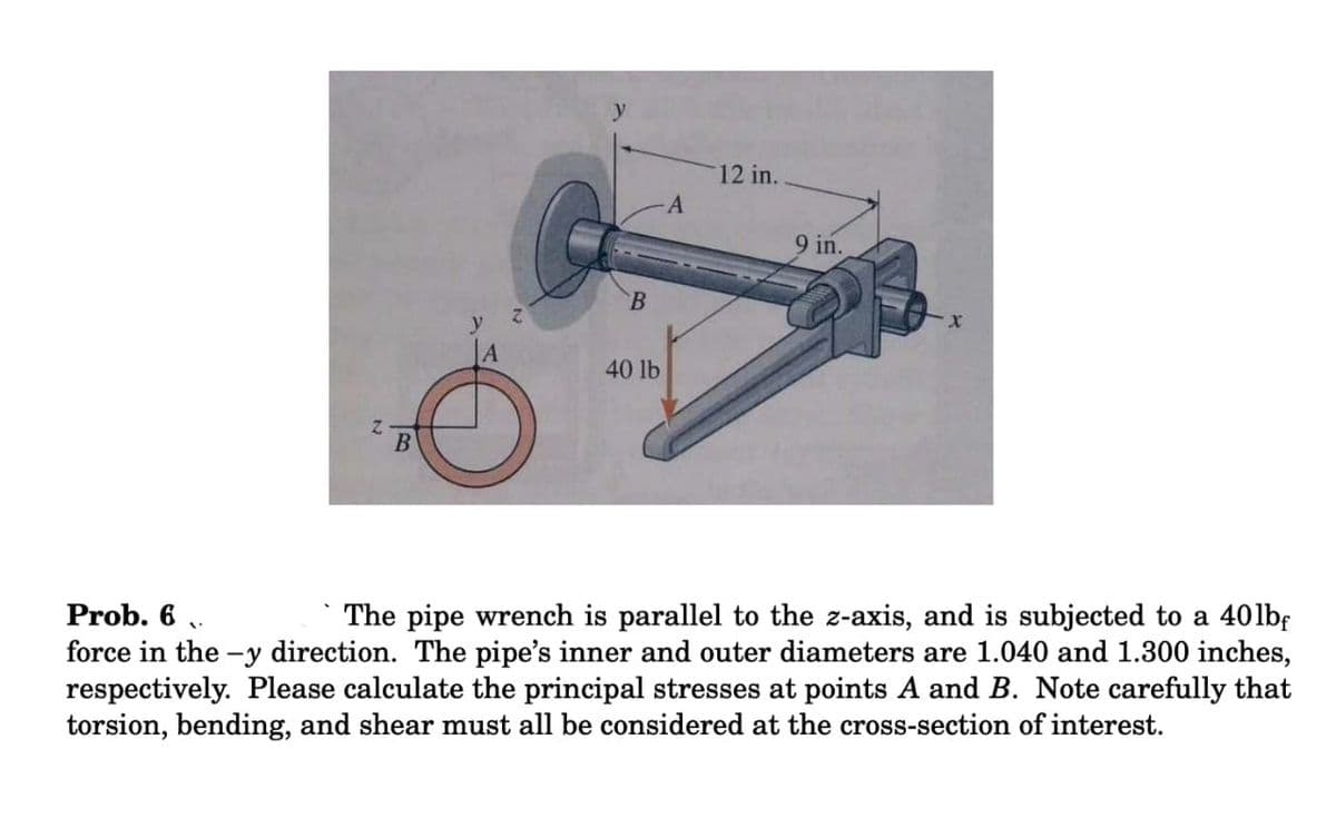 12 in.
9 in.
B
y
|A
40 lb
Prob. 6 ,.
The pipe wrench is parallel to the z-axis, and is subjected to a 40lbf
force in the -y direction. The pipe's inner and outer diameters are 1.040 and 1.300 inches,
respectively. Please calculate the principal stresses at points A and B. Note carefully that
torsion, bending, and shear must all be considered at the cross-section of interest.
