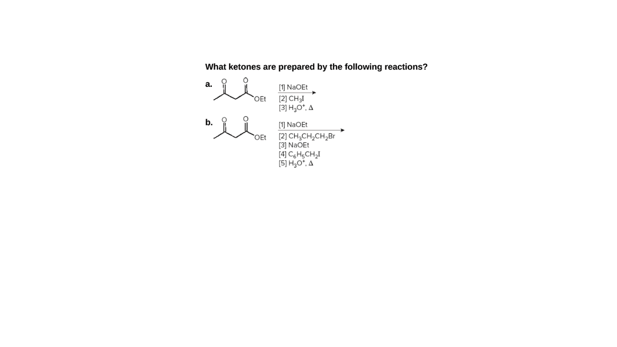 What ketones are prepared by the following reactions?
[1] NaOEt
OEt
[2] CH3I
[3] H3O*, A
b.
[1] NaOEt
[2] CH,CH,CH,Br
[3] NaOEt
[4] C6H5CH,I
[5] H3O*, A
OEt
