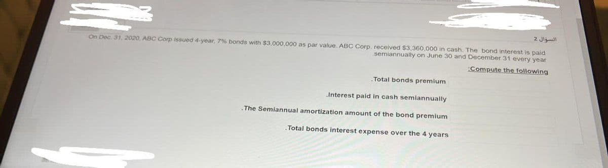 M
On Dec 31, 2020, ABC Corp issued 4-year, 7% bonds with $3,000,000 as par value ABC Corp. received $3,360,000 in cash. The bond interest is paid
semiannually on June 30 and December 31 every year
:Compute the following
Total bonds premium
.Interest paid in cash semiannually
.The Semiannual amortization amount of the bond premium
.Total bonds interest expense over the 4 years
السؤال 2
