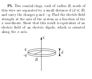 P5. Two coaxial rings, each of radius R, made of
thin wire are sep arated by a sm all distan ce d (d « R)
and carry the ch arges q an d -q. Find the electric field
st rength at the axis of the sy stem as a function of the
I coor din ate. Show that this result is equivalent of an
electric field of an electric dipole, which is oriented
along the r axis.
R
