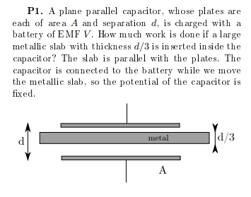 P1. A plane parallel capacitor, whose plates are
eadh of area A and separation d, is ch arged with a
bat tery of E MF V. How much work is done if a large
met allic slab with thickness d/3 is in serted in side the
capacitor? The slab is parallel with the plates. The
capacitor is connected to the battery while we move
the metallic slab, so the potential of the capacitor is
fixed.
metal
d/3
d
A

