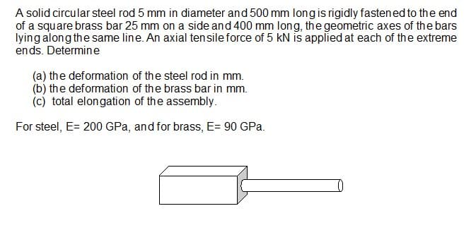 A solid circular steel rod 5 mm in diameter and 500 mm long is rigidly fastened to the end
of a square brass bar 25 mm on a side and 400 mm long, the geometric axes of the bars
lying along the same line. An axial tensile force of 5 KN is applied at each of the extreme
ends. Determine
(a) the deformation of the steel rod in mm.
(b) the deformation of the brass bar in mm.
(c) total elongation of the assembly.
For steel, E= 200 GPa, and for brass, E= 90 GPa.