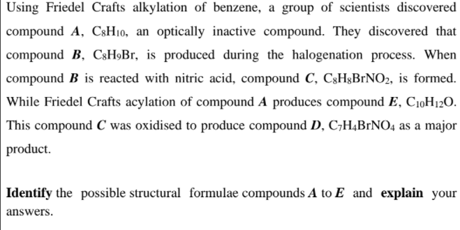 Using Friedel Crafts alkylation of benzene, a group of scientists discovered
compound A, CsH10, an optically inactive compound. They discovered that
compound B, C3H9Br, is produced during the halogenation process. When
compound B is reacted with nitric acid, compound C, C3H§BrNO2, is formed.
While Friedel Crafts acylation of compound A produces compound E, C10H12O.
This compound C was oxidised to produce compound D, C,H4BrNO4 as a major
product.
Identify the possible structural formulae compounds A to E and explain your
answers.

