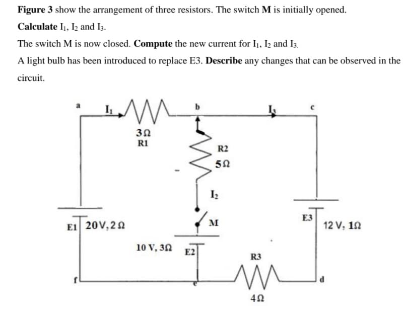 Figure 3 show the arrangement of three resistors. The switch M is initially opened.
Calculate I1, I2 and I3.
The switch M is now closed. Compute the new current for I1, Iz and I3.
A light bulb has been introduced to replace E3. Describe any changes that can be observed in the
circuit.
30
R1
R2
I
E3
12 V, 12
M
E1 20V, 22
10 V, 32 E2
R3
d
