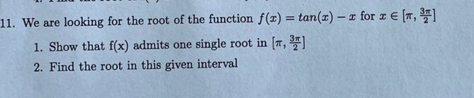 11. We are looking for the root of the function f(x) = tan(x) - x for x = [T, ³″]
1. Show that f(x) admits one single root in [7, 3]
2. Find the root in this given interval