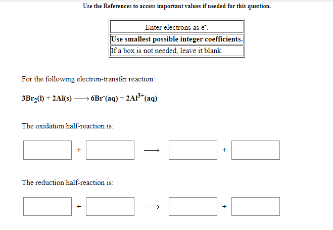 Use the References to access important values if needed for this question.
Enter electrons as e".
Use smallest possible integer coefficients.
If a box is not needed, leave it blank.
For the following electron-transfer reaction:
3Br2(1) + 2Al(s) –→ 6Br(aq) + 2AI³*(aq)
The oxidation half-reaction is:
>
The reduction half-reaction is:
+
+
