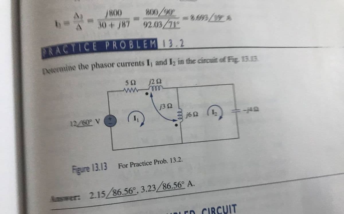 /800
800/90
92.03/71
30 +/87
= 8.693/12A
PRACTICE PROBLEM 13.2
Determine the phasor currents I, and 12 in the circuit of Fig. 13.B
j2 92
592
www.m
j3 2
12/60° V
j6 92
=-40
Figure 13.13
For Practice Prob. 13.2.
Answer: 2.15/86.56°, 3.23/86.56° A.
URLED CIRCUIT