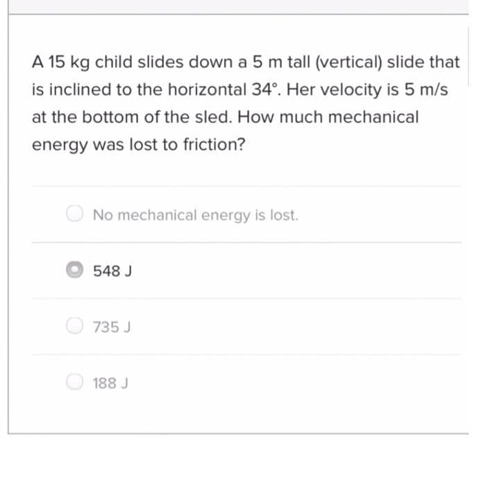 A 15 kg child slides down a 5 m tall (vertical) slide that
is inclined to the horizontal 34°. Her velocity is 5 m/s
at the bottom of the sled. How much mechanical
energy was lost to friction?
No mechanical energy is lost.
O548 J
735 J
188 J
