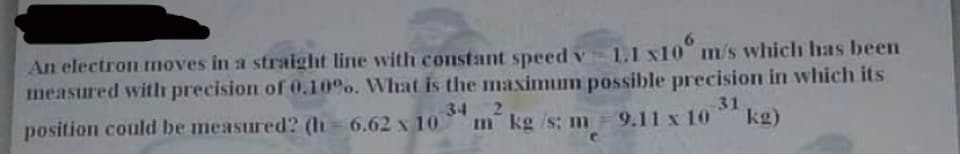 An electron moves in a straight line with constant speed v 1.1 x10" m/s which has been
measured with precision of 0.10%. What is the maximum possible precision in which its
2.
34
31
position could be measured? (h= 6.62 x 10
m kg /s; m 9.11 x 1O
kg)
