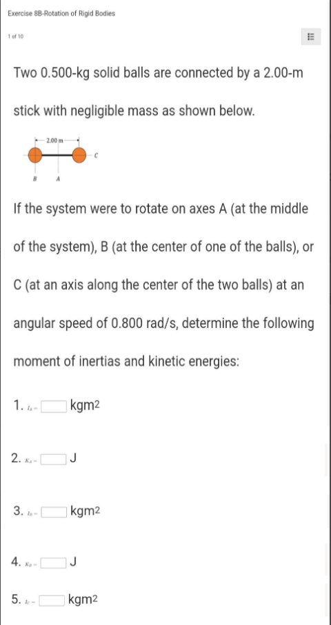 Exercise 8B-Rotation of Rigid Bodies
1of 10
Two 0.500-kg solid balls are connected by a 2.00-m
stick with negligible mass as shown below.
2.00 m
If the system were to rotate on axes A (at the middle
of the system), B (at the center of one of the balls), or
C (at an axis along the center of the two balls) at an
angular speed of 0.800 rad/s, determine the following
moment of inertias and kinetic energies:
1. -
| kgm2
2.
J
3. -
| kgm2
4.
5.
kgm2
