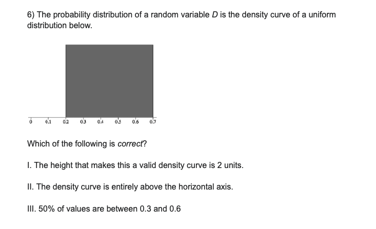 6) The probability distribution of a random variable D is the density curve of a uniform
distribution below.
ő
-
0.1 0.2
0.5
0.6 0.7
Which of the following is correct?
1. The height that makes this a valid density curve is 2 units.
II. The density curve is entirely above the horizontal axis.
III. 50% of values are between 0.3 and 0.6