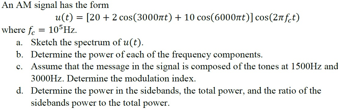 An AM signal has the form
u(t) = [20 + 2 cos(3000nt) + 10 cos(6000nt)] cos(2nf.t)
where f. = 105HZ.
a. Sketch the spectrum of u(t).
b. Determine the power of each of the frequency components.
c. Assume that the message in the signal is composed of the tones at 1500HZ and
3000HZ. Determine the modulation index.
d. Determine the power in the sidebands, the total power, and the ratio of the
sidebands power to the total power.
