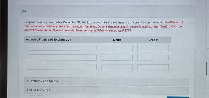(b)
Prepare the entry required on December 31, 2018, to accrue interest and amortize the premium on the bonds. (Credit account
titles are automatically indented when the amount is entered. Do not indent manually. If no entry is required, select "No Entry" for the
account titles and enter O for the amounts. Round answers to O decimal places, e.g. 5,275.)
Account Titles and Explanation
eTextbook and Media
List of Accounts
Debit
Credit