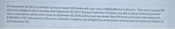 On September 30, 2012, Cullumber Company issued 10% bonds with a par value of $460,000 due in 20 years. They were issued at 98
and were callable at 105 at any date after September 30, 2017. Because Cullumber Company was able to obtain financing at lower
rates, it decided to call the entire issue on September 30, 2018, and to issue new bonds. New 9% bonds were sold in the amount of
$780,000 at 102; they mature in 20 years. Cullumber Company uses straight-line amortization. Interest payment dates are March 31
and September 30.