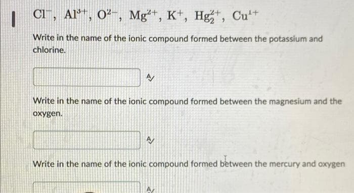 | CT, Al™, 0²-, Mg²*, Hg,, Cu
Mg*,
Kt,
t Cu+
Write in the name of the ionic compound formed between the potassium and
chlorine.
Write in the name of the ionic compound formed between the magnesium and the
oxygen.
Write in the name of the ionic compound formed between the mercury and oxygen
