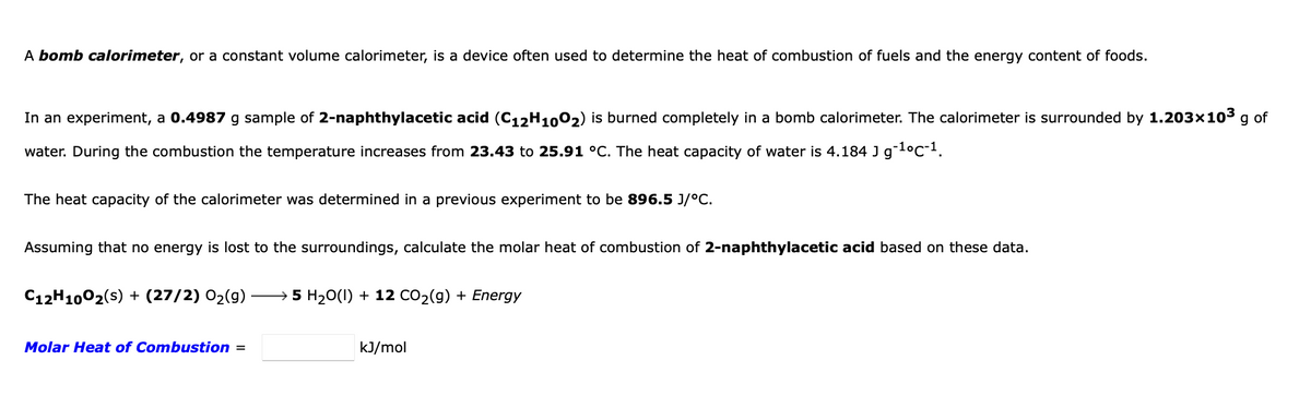 A bomb calorimeter, or a constant volume calorimeter, is a device often used to determine the heat of combustion of fuels and the energy content of foods.
In an experiment, a 0.4987 g sample of 2-naphthylacetic acid (C12H1002) is burned completely in a bomb calorimeter. The calorimeter is surrounded by 1.203x103 g of
water. During the combustion the temperature increases from 23.43 to 25.91 °C. The heat capacity of water is 4.184 J gl°c-1.
The heat capacity of the calorimeter was determined in a previous experiment to be 896.5 J/°C.
Assuming that no energy is lost to the surroundings, calculate the molar heat of combustion of 2-naphthylacetic acid based on these data.
C12H1002(s) + (27/2) 02(g)
5 H20(1) + 12 CO2(g) + Energy
Molar Heat of Combustion =
kJ/mol

