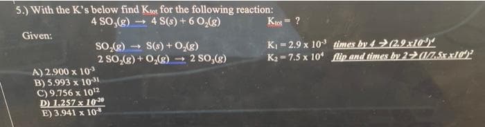 5.) With the K's below find Ktot for the following reaction:
4 SO,(g) → 4 S(s) + 6 0,(g)
Ktot=
?
Given:
so,(g)
2 So,(g) + 0,(g)→ 2 So,(g)
S(s) + 0,(8)
KI = 2.9 x 10 times by 4>(2.9x10*)"
K2 - 7.5 x 10 lip and times by 2 17.5x x10)
A) 2.900 x 103
B) 5.993 x 101
C) 9.756 x 1012
D) 1.257 x 1030
E) 3.941 x 10
