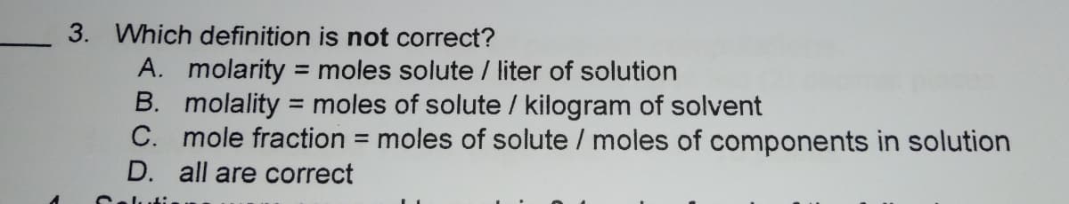 3. Which definition is not correct?
A. molarity = moles solute / liter of solution
B. molality = moles of solute / kilogram of solvent
C. mole fraction = moles of solute / moles of components in solution
D. all are correct
