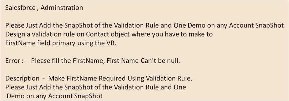 Salesforce , Adminstration
Please Just Add the SnapShot of the Validation Rule and One Demo on any Account SnapShot
Design a validation rule on Contact object where you have to make to
FirstName field primary using the VR.
Error :- Please fill the FirstName, First Name Can't be nulI.
Description - Make FirstName Required Using Validation Rule.
Please Just Add the SnapShot of the Validation Rule and One
Demo on any Account SnapShot

