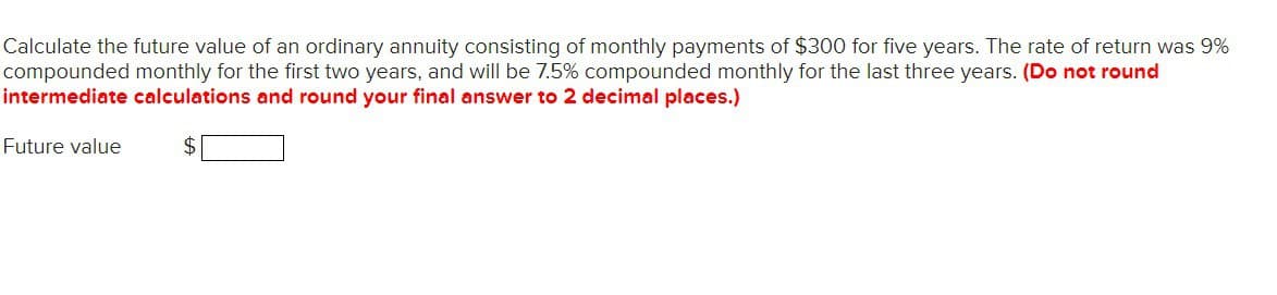 Calculate the future value of an ordinary annuity consisting of monthly payments of $300 for five years. The rate of return was 9%
compounded monthly for the first two years, and will be 7.5% compounded monthly for the last three years. (Do not round
intermediate calculations and round your final answer to 2 decimal places.)
Future value
$