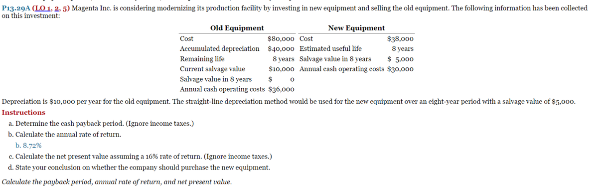 P13.29A (LO 1, 2, 5) Magenta Inc. is considering modernizing its production facility by investing in new equipment and selling the old equipment. The following information has been collected
on this investment:
Cost
Old Equipment
Accumulated depreciation
Remaining life
Current salvage value
Salvage value in 8 years
New Equipment
$80,000 Cost
$38,000
$40,000 Estimated useful life
8 years
$ 5,000
8 years Salvage value in 8 years
$10,000 Annual cash operating costs $30,000
$
Annual cash operating costs $36,000
Depreciation is $10,000 per year for the old equipment. The straight-line depreciation method would be used for the new equipment over an eight-year period with a salvage value of $5,000.
Instructions
a. Determine the cash payback period. (Ignore income taxes.)
b. Calculate the annual rate of return.
b. 8.72%
c. Calculate the net present value assuming a 16% rate of return. (Ignore income taxes.)
d. State your conclusion on whether the company should purchase the new equipment.
Calculate the payback period, annual rate of return, and net present value.