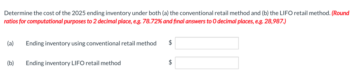 Determine the cost of the 2025 ending inventory under both (a) the conventional retail method and (b) the LIFO retail method. (Round
ratios for computational purposes to 2 decimal place, e.g. 78.72% and final answers to O decimal places, e.g. 28,987.)
(a) Ending inventory using conventional retail method
(b)
Ending inventory LIFO retail method
LA