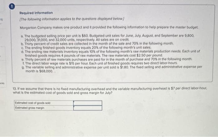 15
m
ces
Required information
[The following information applies to the questions displayed below]
Morganton Company makes one product and it provided the following information to help prepare the master budget:
a. The budgeted selling price per unit is $60. Budgeted unit sales for June, July, August, and September are 9,800,
29,000, 31,000, and 32,000 units, respectively. All sales are on credit.
b. Thirty percent of credit sales are collected in the month of the sale and 70% in the following month.
c. The ending finished goods inventory equals 20% of the following month's unit sales.
d. The ending raw materials inventory equals 10% of the following month's raw materials production needs. Each unit of
finished goods requires 4 pounds of raw materials. The raw materials cost $2.50 per pound.
e. Thirty percent of raw materials purchases are paid for in the month of purchase and 70% in the following month.
1. The direct labor wage rate is $15 per hour. Each unit of finished goods requires two direct labor-hours.
g. The variable selling and administrative expense per unit sold is $1.80. The fixed selling and administrative expense per
month is $68,000.
13. If we assume that there is no fixed manufacturing overhead and the variable manufacturing overhead is $7 per direct labor-hour,
what is the estimated cost of goods sold and gross margin for July?
Estimated cost of goods sold
Estimated gross margin