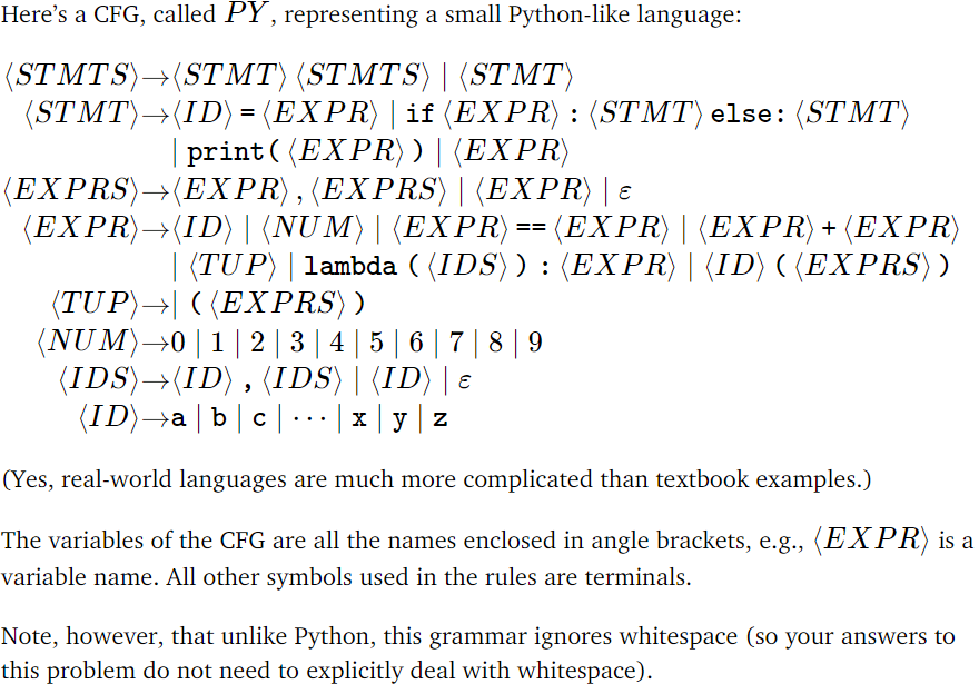 Here's a CFG, called PY, representing a small Python-like language:
(STMTS)→(STMT) (STMTS)| (STMT)
(STMT)→(ID) = (EXPR) | if (EXPR) : (STMT) else: (STMT)
| print ((EXPR))|(EXPR)
(EXPRS)→(EXPR),(EXPRS) | (EXPR) | ɛ
(EXPR)→(ID)| (NUM)|(EXPR) == (EXPR) | (EXPR) + (EXPR)
| (TUP) | lambda ((IDS)) : (EXPR)| (ID) ((EXPRS) )
(TUP)→| ((EXPRS)
(NUM) →0 | 1 | 2 | 3 | 4 | 5 | 6 | 7 | 8 | 9
(IDS)→(ID), (IDS)| (ID) | ɛ
(ID)→a | b | c |..|xy|z
(Yes, real-world languages are much more complicated than textbook examples.)
The variables of the CFG are all the names enclosed in angle brackets, e.g., (EXPR) is a
variable name. All other symbols used in the rules are terminals.
Note, however, that unlike Python, this grammar ignores whitespace (so your answers to
this problem do not need to explicitly deal with whitespace).