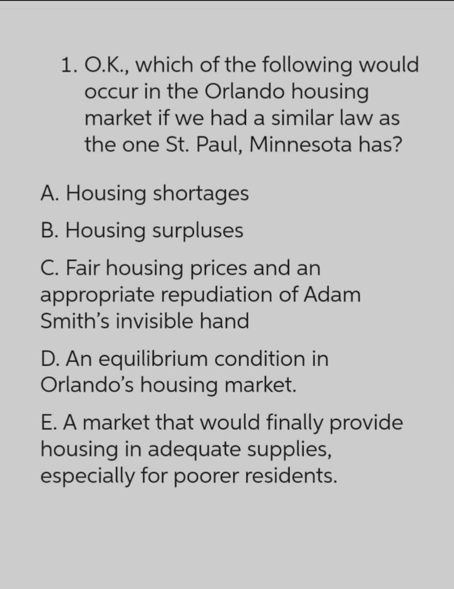 1. O.K., which of the following would
occur in the Orlando housing
market if we had a similar law as
the one St. Paul, Minnesota has?
A. Housing shortages
B. Housing surpluses
C. Fair housing prices and an
appropriate repudiation of Adam
Smith's invisible hand
D. An equilibrium condition in
Orlando's housing market.
E. A market that would finally provide
housing in adequate supplies,
especially for poorer residents.