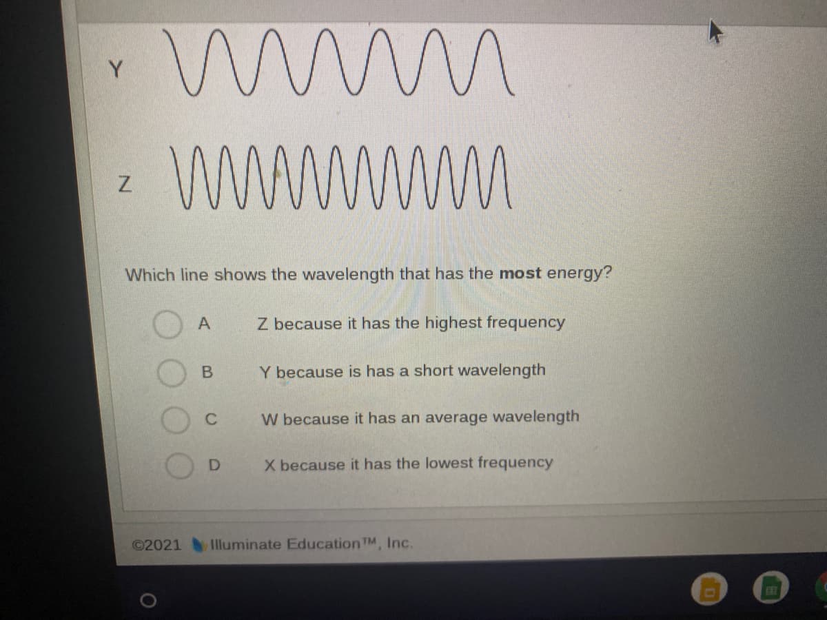 Y
wwm
Which line shows the wavelength that has the most energy?
A
Z because it has the highest frequency
В
Y because is has a short wavelength
C
W because it has an average wavelength
X because it has the lowest frequency
©2021
Illuminate Education TM, Inc.
