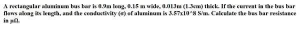 A rectangular aluminum bus bar is 0.9m long, 0.15 m wide, 0.013m (1.3cm) thick. If the current in the bus bar
flows along its length, and the conductivity (a) of aluminum is 3.57x10^8 S/m. Calculate the bus bar resistance
in ul.
