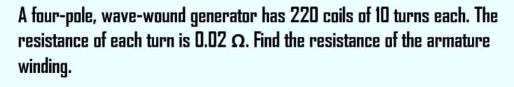 A four-pole, wave-wound generator has 220 coils of 10 turns each. The
resistance of each turn is 0.02 2. Find the resistance of the armature
winding.

