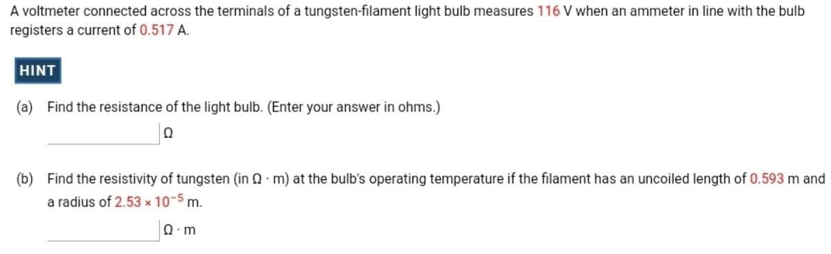 A voltmeter connected across the terminals of a tungsten-filament light bulb measures 116 V when an ammeter in line with the bulb
registers a current of 0.517 A.
HINT
(a) Find the resistance of the light bulb. (Enter your answer in ohms.)
(b) Find the resistivity of tungsten (in 0 m) at the bulb's operating temperature if the filament has an uncoiled length of 0.593 m and
a radius of 2.53 x 10-5 m.
Ω. m
