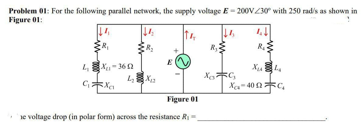 Problem 01: For the following parallel network, the supply voltage E = 200VZ30° with 250 rad/s as shown in
Figure 01:
R2
R3
R4
E
L, X= 36 2
L3 X12
X1A L4
CキXa
Xc4 = 40 2 C
Figure 01
ie voltage drop (in polar form) across the resistance R1 =
