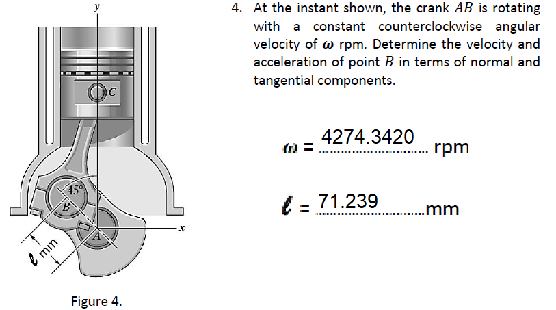 4. At the instant shown, the crank AB is rotating
with a constant counterclockwise angular
velocity of w rpm. Determine the velocity and
acceleration of point B in terms of normal and
tangential components.
C
4274.3420
W =
rpm
45
l = 71.239
.mm
.......
e mm
Figure 4.
