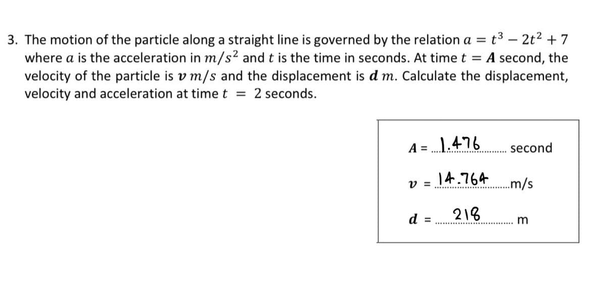 t3 – 2t2 + 7
3. The motion of the particle along a straight line is governed by the relation a =
where a is the acceleration in m/s² and t is the time in seconds. At time t = A second, the
velocity of the particle is v m/s and the displacement is d m. Calculate the displacement,
velocity and acceleration at timet = 2 seconds.
-
A = 1.476
second
%3D
14.764
.m/s
V =
d =
218
