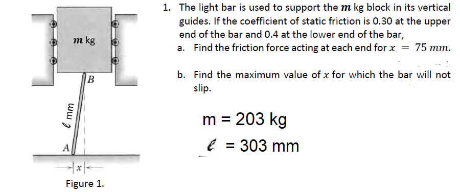 1. The light bar is used to support the m kg block in its vertical
guides. If the coefficient of static friction is 0.30 at the upper
end of the bar and 0.4 at the lower end of the bar,
a. Find the friction force acting at each end for x = 75 mm.
m kg
b. Find the maximum value of x for which the bar will not
B
slip.
m = 203 kg
e = 303 mm
A
Figure 1.
ww
