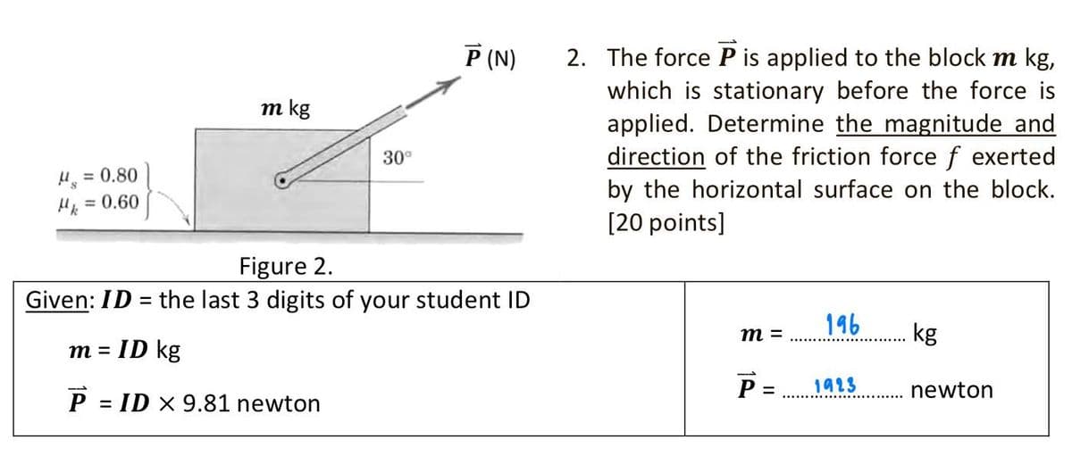 Р (N)
2. The force P is applied to the block m kg,
which is stationary before the force is
applied. Determine the magnitude and
direction of the friction force f exerted
by the horizontal surface on the block.
[20 points]
m kg
30°
H, = 0.80
= 0.60
Figure 2.
Given: ID = the last 3 digits of your student ID
196
kg
m =
ID kg
m =
1923
newton
%3D
= ID X 9.81 newton
1P
