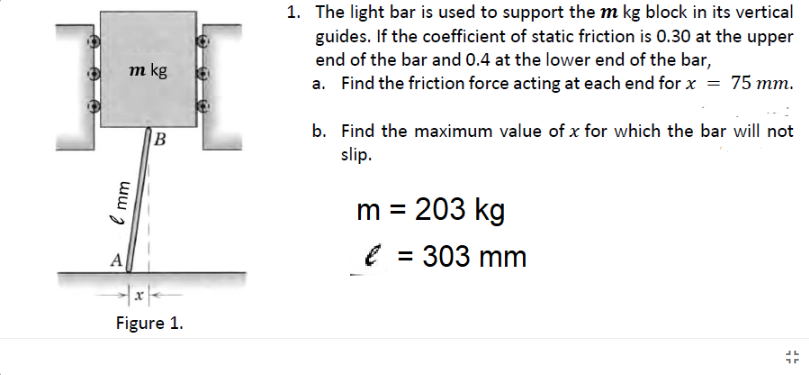 1. The light bar is used to support the m kg block in its vertical
guides. If the coefficient of static friction is 0.30 at the upper
end of the bar and 0.4 at the lower end of the bar,
a. Find the friction force acting at each end for x = 75 mm.
m kg
b. Find the maximum value of x for which the bar will not
slip.
m = 203 kg
e = 303 mm
A
Figure 1.
e mm
