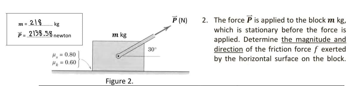P (N)
2. The force P is applied to the block m kg,
which is stationary before the force is
applied. Determine the magnitude and
direction of the friction force f exerted
by the horizontal surface on the block.
m = 2|8
P= 2138.58 newton
m =
kg
m kg
30°
= 0.80
He = 0.60
%3D
Figure 2.
