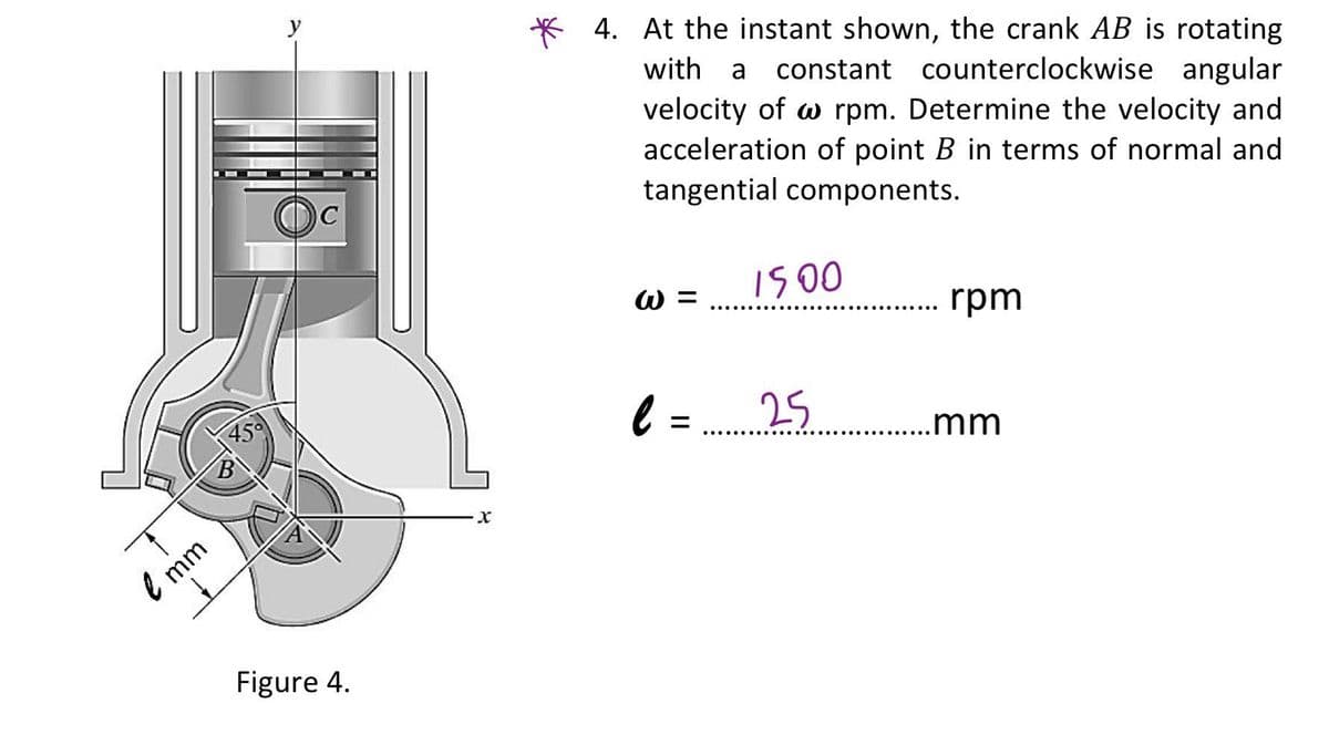 * 4. At the instant shown, the crank AB is rotating
with a
constant counterclockwise angular
velocity of w rpm. Determine the velocity and
acceleration of point B in terms of normal and
tangential components.
1500
W =
rpm
..... .... ·..
25.. mm
..... .....
e mm
Figure 4.

