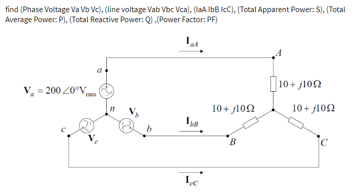 find (Phase Voltage Va Vb Vc), (line voltage Vab Vbc Vca), (laA IbB IcC), (Total Apparent Power: S), (Total
Average Power: P), (Total Reactive Power: Q) ,(Power Factor: PF)
a
10+ j102
V, = 200 Z0°V,
Ims
10+ j102
10+ j102
B.
Ic
