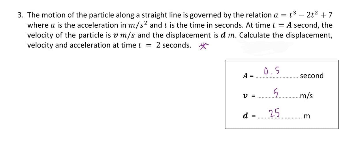 3. The motion of the particle along a straight line is governed by the relation a = t³ – 2t2 + 7
where a is the acceleration in m/s? andt is the time in seconds. At time t
velocity of the particle is v m/s and the displacement is d m. Calculate the displacement,
velocity and acceleration at time t = 2 seconds. *
A second, the
0.5
А
second
V =
..m/s
d
25
m
