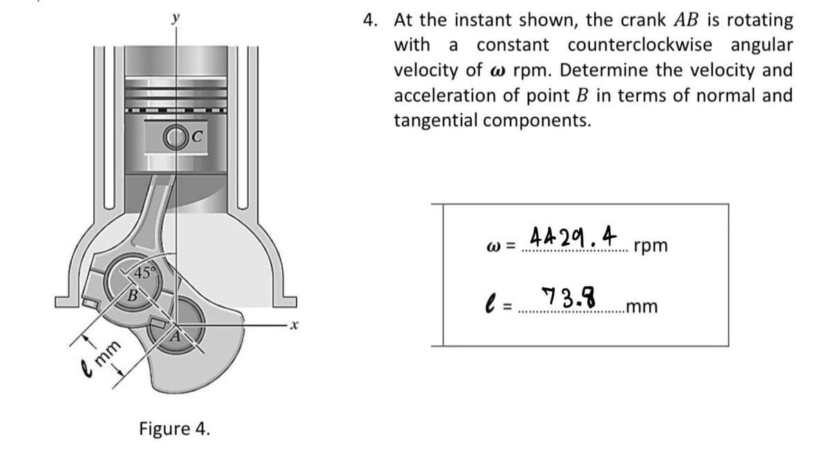 4. At the instant shown, the crank AB is rotating
with a
constant counterclockwise angular
velocity of w rpm. Determine the velocity and
acceleration of point B in terms of normal and
tangential components.
W =
44 29.4
45°
rpm
l =
73.8
.mm
l mm
Figure 4.
