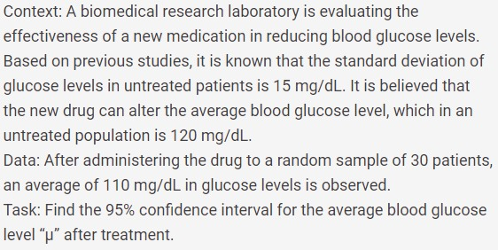 Context: A biomedical research laboratory is evaluating the
effectiveness of a new medication in reducing blood glucose levels.
Based on previous studies, it is known that the standard deviation of
glucose levels in untreated patients is 15 mg/dL. It is believed that
the new drug can alter the average blood glucose level, which in an
untreated population is 120 mg/dL.
Data: After administering the drug to a random sample of 30 patients,
an average of 110 mg/dL in glucose levels is observed.
Task: Find the 95% confidence interval for the average blood glucose
level "u" after treatment.