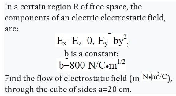 In a certain region R of free space, the
components
are:
of an electric electrostatic field,
Ex=E₂=0, Ey-by²
b is a constant:
b-800 N/C.m¹
1/2
Find the flow of electrostatic field (in N.m²/C),
through the cube of sides a=20 cm.