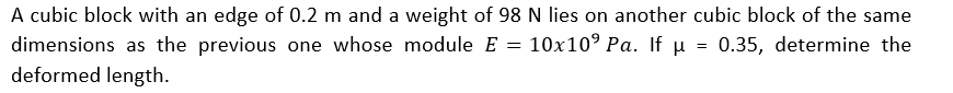 =
A cubic block with an edge of 0.2 m and a weight of 98 N lies on another cubic block of the same
dimensions as the previous one whose module E 10x10⁹ Pa. If µ = 0.35, determine the
deformed length.