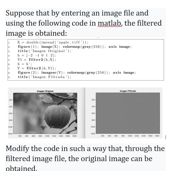 Suppose that by entering an image file and
using the following code in matlab, the filtered
image is obtained:
1
2
3
4
5
6
7
8
9
200
400
600
800
1000
1200
X = double (imread ('apple.tiff'));
figure (1); image (X); colormap (gray (256)); axis image;
title ('Imagen- Original');
h = [-2-1 0 1 2];
Y1
filter 2 (h,X);
h = h';
Y
filter 2 (h, Y1);
figure (2) imagesc (Y); colormap (gray (256)); axis image;
title ('Imagen- Filtrada ¹);
Imagen Original
200 400 600 800 1000 1200 1400 1600 1800
200
400
600
800
1000
1200
200
Imagen Filtrada
600 800 1000 1200 1400 1600 1800
Modify the code in such a way that, through the
filtered image file, the original image can be
obtained.