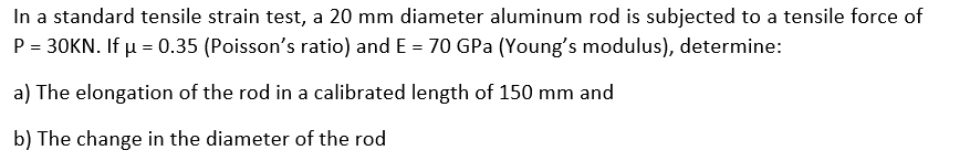 In a standard tensile strain test, a 20 mm diameter aluminum rod is subjected to a tensile force of
P = 30KN. If μ = 0.35 (Poisson's ratio) and E = 70 GPa (Young's modulus), determine:
a) The elongation of the rod in a calibrated length of 150 mm and
b) The change in the diameter of the rod