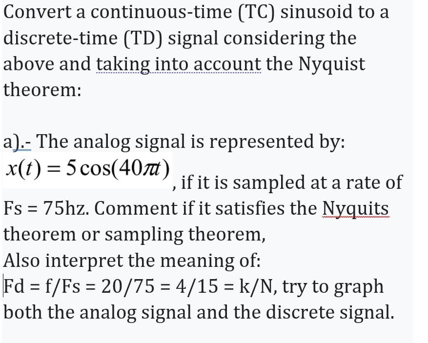 Convert a continuous-time (TC) sinusoid to a
discrete-time (TD) signal considering the
above and taking into account the Nyquist
theorem:
a).- The analog signal is represented by:
x(t) = 5 cos(40)
if it is sampled at a rate of
Fs = 75hz. Comment if it satisfies the Nyquits
theorem or sampling theorem,
Also interpret the meaning of:
Fd = f/Fs = 20/75 = 4/15 = k/N, try to graph
both the analog signal and the discrete signal.